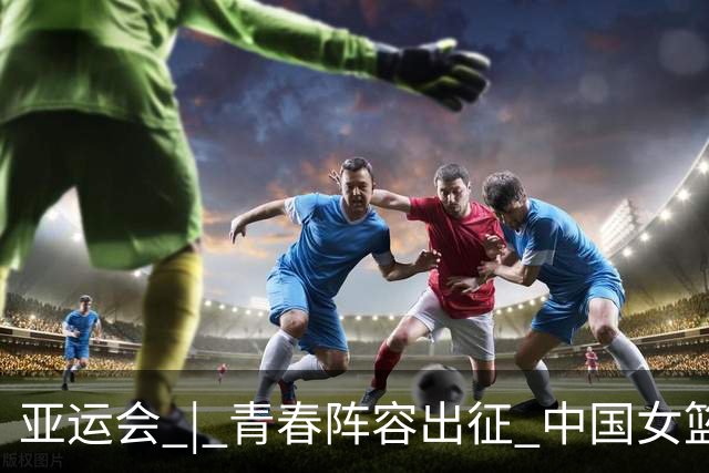 亚运会 | 青春阵容出征 中国女篮剑指三连冠